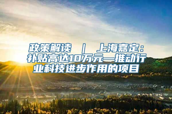 政策解读 ｜ 上海嘉定：补贴高达10万元—推动行业科技进步作用的项目