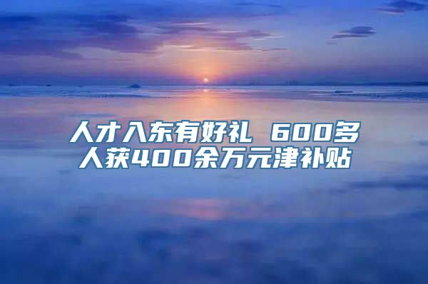 人才入东有好礼 600多人获400余万元津补贴