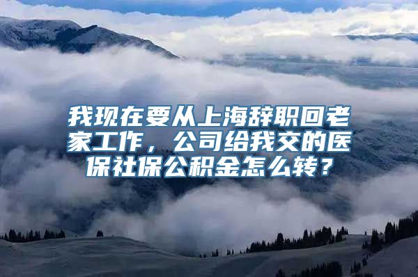 我现在要从上海辞职回老家工作，公司给我交的医保社保公积金怎么转？