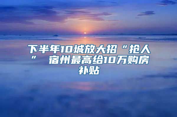 下半年10城放大招“抢人” 宿州最高给10万购房补贴