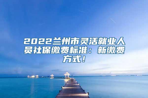 2022兰州市灵活就业人员社保缴费标准：新缴费方式！