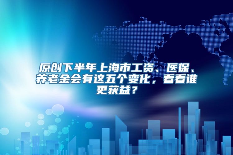 原创下半年上海市工资、医保、养老金会有这五个变化，看看谁更获益？