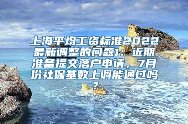 上海平均工资标准2022最新调整的问题1：近期准备提交落户申请，7月份社保基数上调能通过吗？