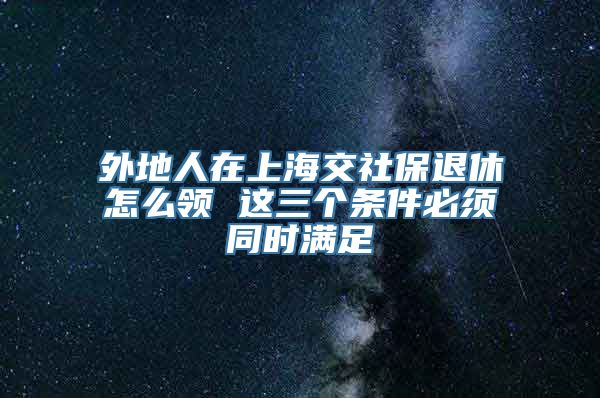 外地人在上海交社保退休怎么领 这三个条件必须同时满足