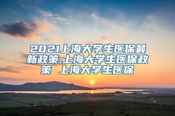 2021上海大学生医保最新政策,上海大学生医保政策 上海大学生医保