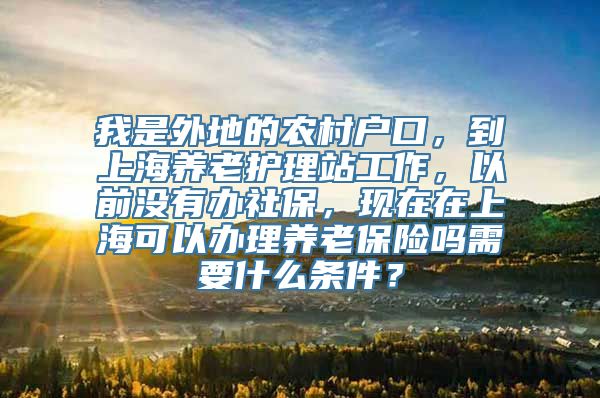 我是外地的农村户口，到上海养老护理站工作，以前没有办社保，现在在上海可以办理养老保险吗需要什么条件？