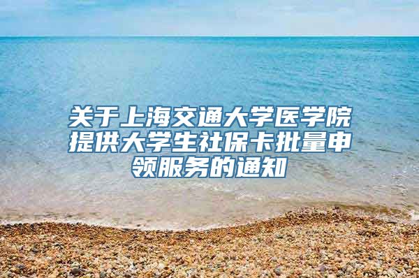 关于上海交通大学医学院提供大学生社保卡批量申领服务的通知