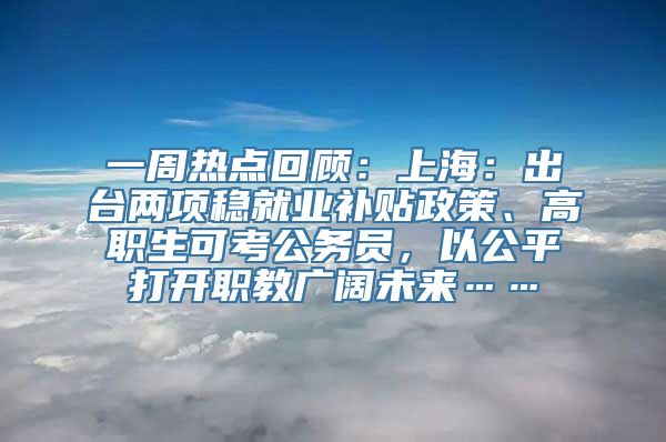 一周热点回顾：上海：出台两项稳就业补贴政策、高职生可考公务员，以公平打开职教广阔未来……