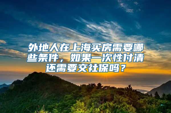 外地人在上海买房需要哪些条件，如果一次性付清还需要交社保吗？