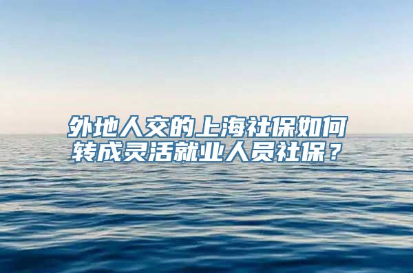 外地人交的上海社保如何转成灵活就业人员社保？