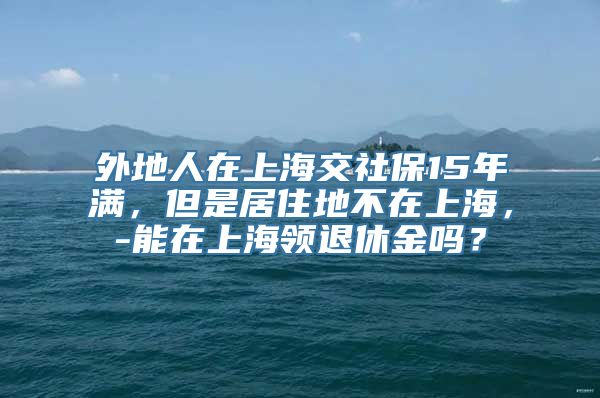 外地人在上海交社保15年满，但是居住地不在上海，-能在上海领退休金吗？