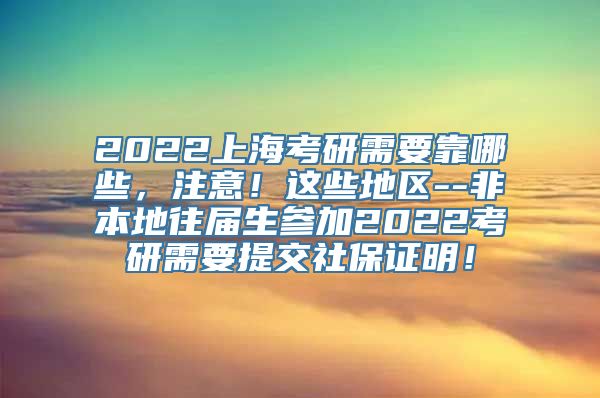 2022上海考研需要靠哪些，注意！这些地区--非本地往届生参加2022考研需要提交社保证明！