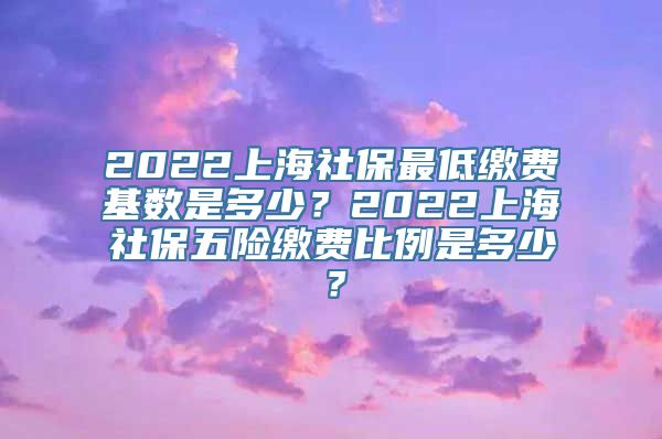 2022上海社保最低缴费基数是多少？2022上海社保五险缴费比例是多少？