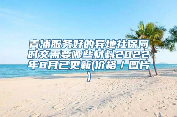 青浦服务好的异地社保同时交需要哪些材料2022年8月已更新(价格／图片)