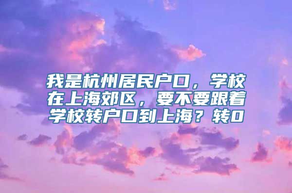 我是杭州居民户口，学校在上海郊区，要不要跟着学校转户口到上海？转0