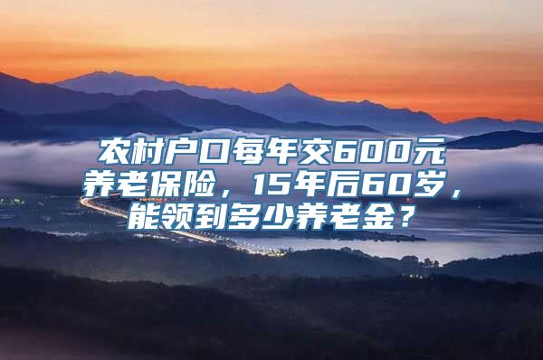 农村户口每年交600元养老保险，15年后60岁，能领到多少养老金？