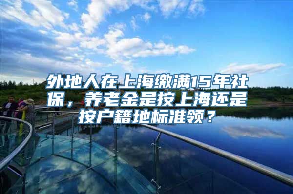 外地人在上海缴满15年社保，养老金是按上海还是按户籍地标准领？