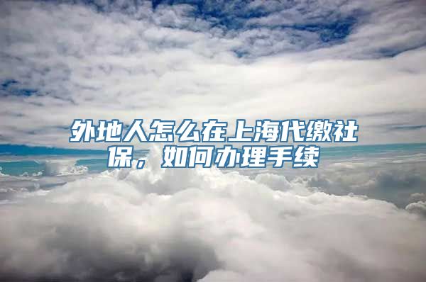 外地人怎么在上海代缴社保，如何办理手续