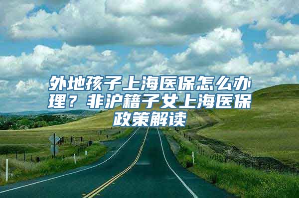 外地孩子上海医保怎么办理？非沪籍子女上海医保政策解读