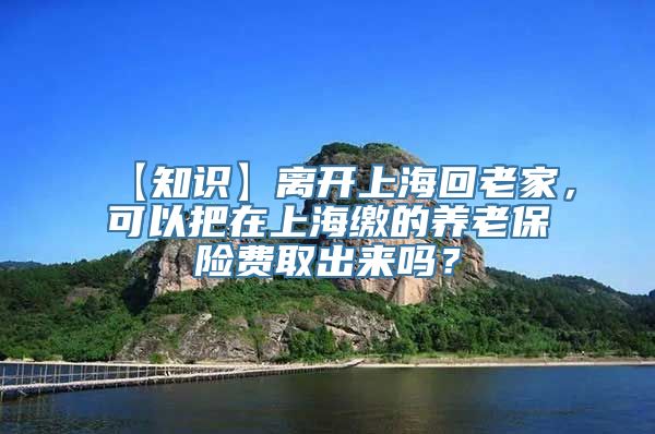 【知识】离开上海回老家，可以把在上海缴的养老保险费取出来吗？