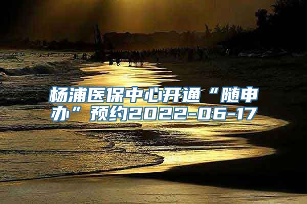 杨浦医保中心开通“随申办”预约2022-06-17