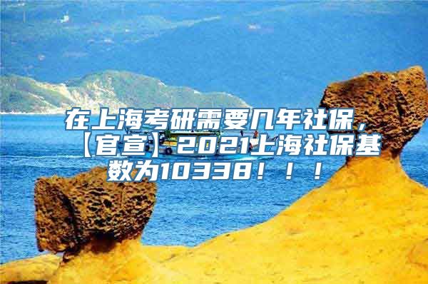 在上海考研需要几年社保，【官宣】2021上海社保基数为10338！！！