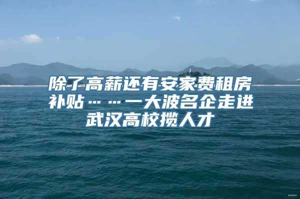 除了高薪还有安家费租房补贴……一大波名企走进武汉高校揽人才