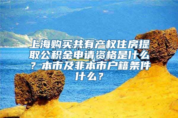 上海购买共有产权住房提取公积金申请资格是什么？本市及非本市户籍条件什么？