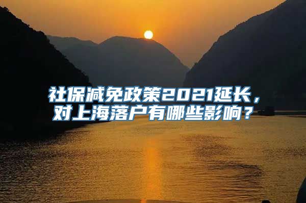 社保减免政策2021延长，对上海落户有哪些影响？