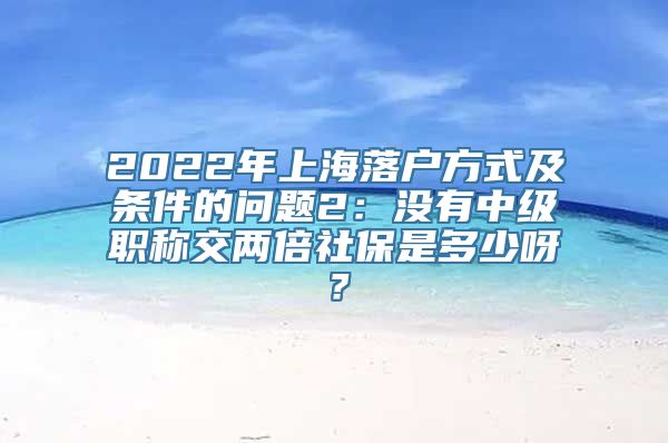 2022年上海落户方式及条件的问题2：没有中级职称交两倍社保是多少呀？