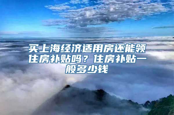 买上海经济适用房还能领住房补贴吗？住房补贴一般多少钱