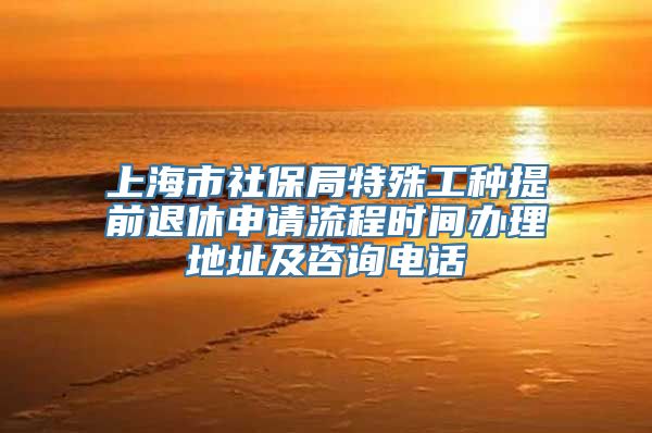 上海市社保局特殊工种提前退休申请流程时间办理地址及咨询电话