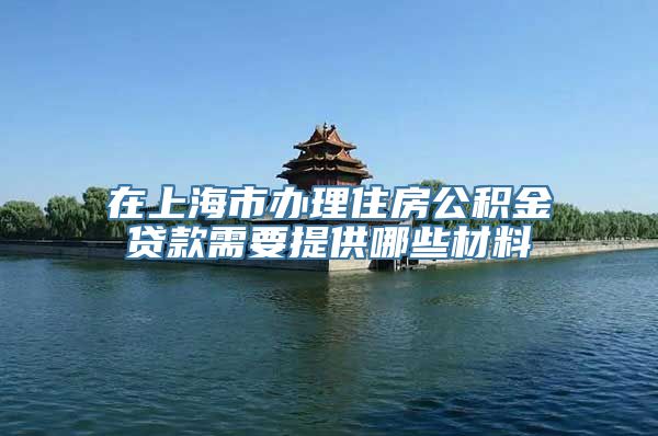 在上海市办理住房公积金贷款需要提供哪些材料