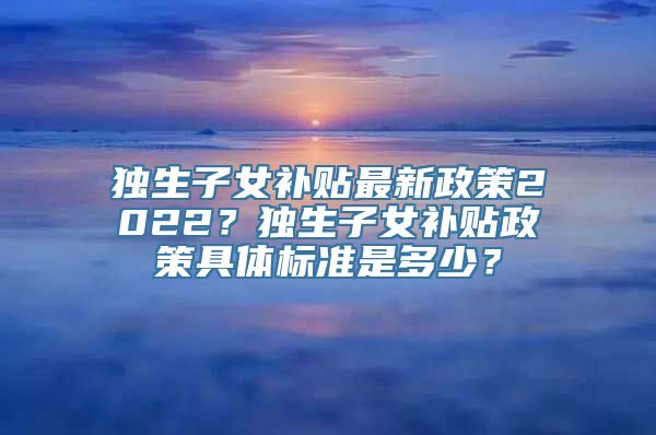 独生子女补贴最新政策2022？独生子女补贴政策具体标准是多少？