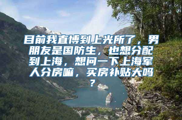 目前我直博到上光所了，男朋友是国防生，也想分配到上海，想问一下上海军人分房嘛，买房补贴大吗？