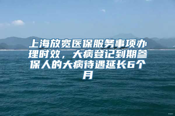 上海放宽医保服务事项办理时效，大病登记到期参保人的大病待遇延长6个月