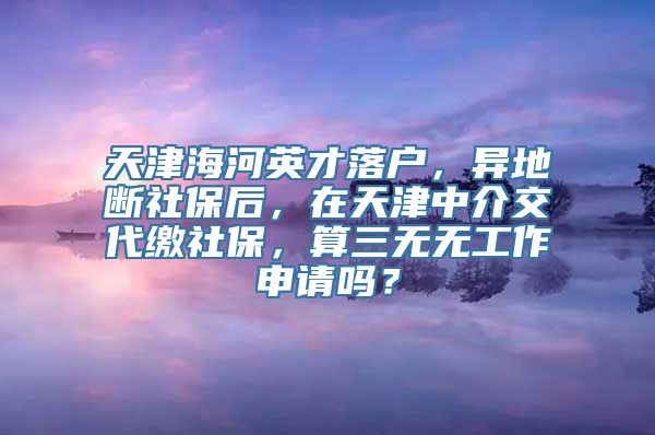 天津海河英才落户，异地断社保后，在天津中介交代缴社保，算三无无工作申请吗？