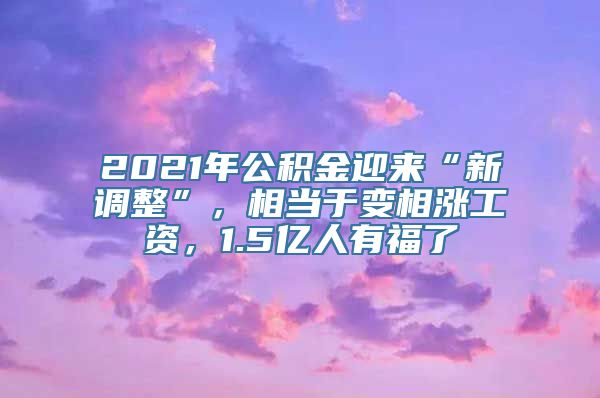 2021年公积金迎来“新调整”，相当于变相涨工资，1.5亿人有福了