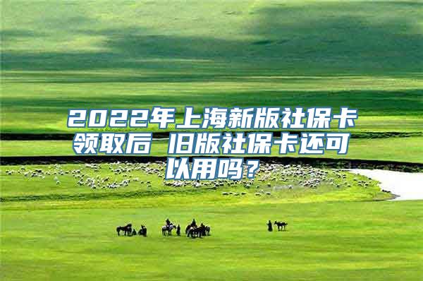 2022年上海新版社保卡领取后 旧版社保卡还可以用吗？