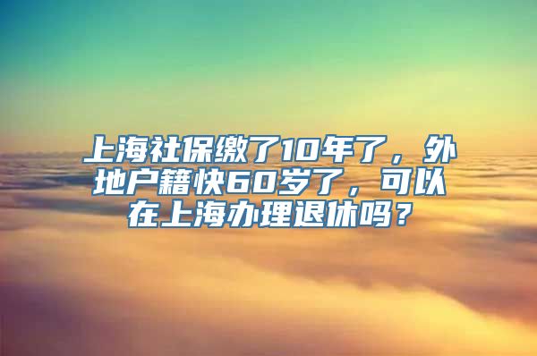 上海社保缴了10年了，外地户籍快60岁了，可以在上海办理退休吗？