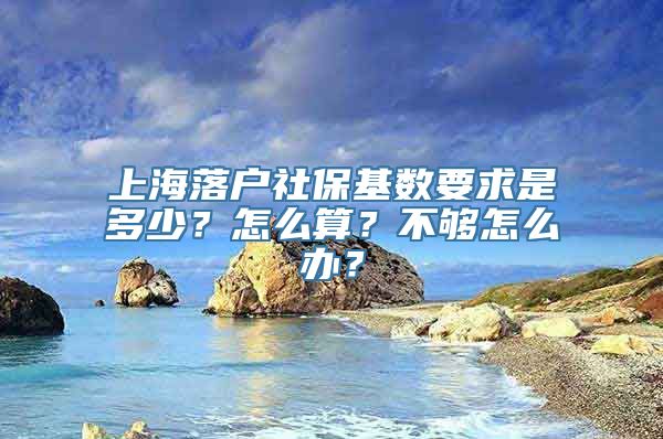 上海落户社保基数要求是多少？怎么算？不够怎么办？