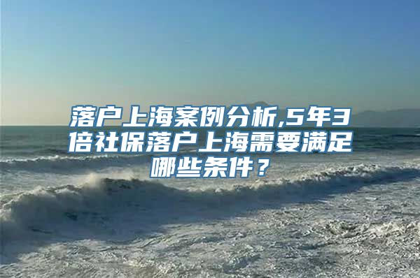 落户上海案例分析,5年3倍社保落户上海需要满足哪些条件？