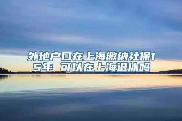 外地户口在上海缴纳社保15年 可以在上海退休吗