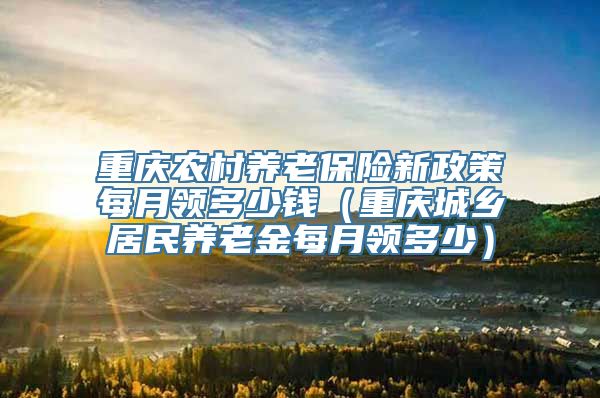 重庆农村养老保险新政策每月领多少钱（重庆城乡居民养老金每月领多少）