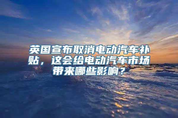 英国宣布取消电动汽车补贴，这会给电动汽车市场带来哪些影响？