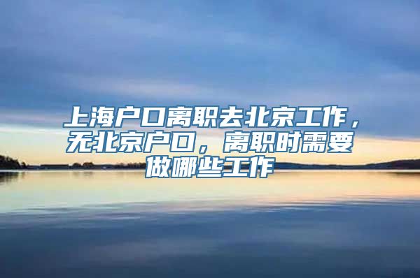 上海户口离职去北京工作，无北京户口，离职时需要做哪些工作