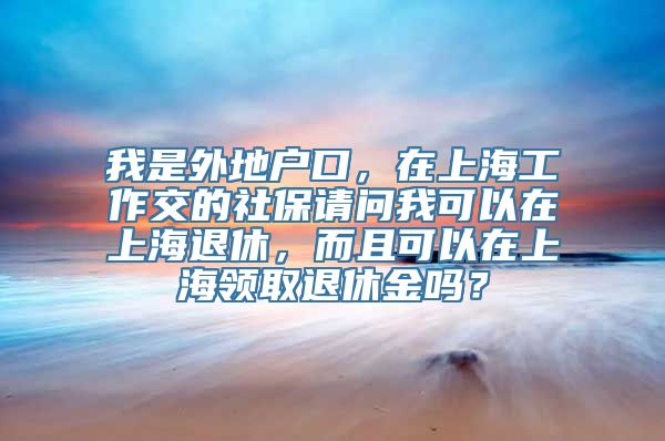 我是外地户口，在上海工作交的社保请问我可以在上海退休，而且可以在上海领取退休金吗？