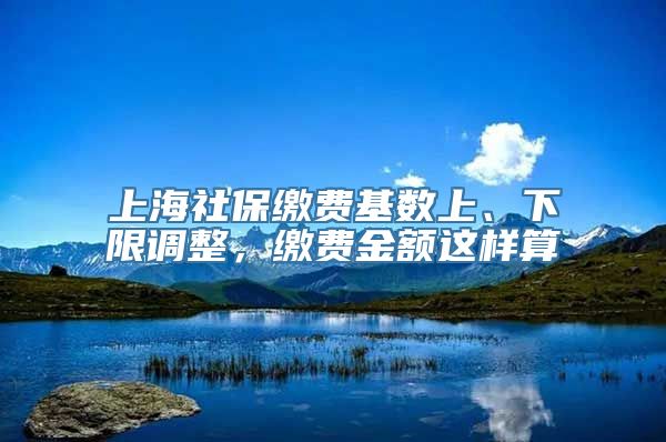 上海社保缴费基数上、下限调整，缴费金额这样算→