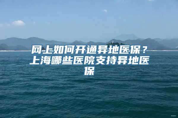 网上如何开通异地医保？上海哪些医院支持异地医保