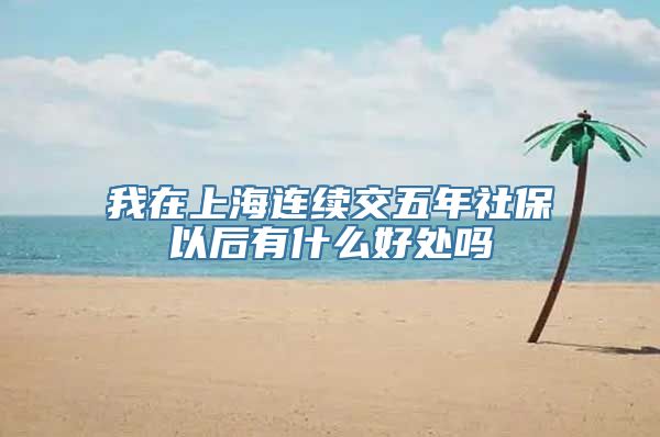 我在上海连续交五年社保以后有什么好处吗